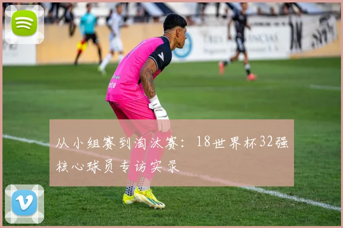 从小组赛到淘汰赛：18世界杯32强核心球员专访实录